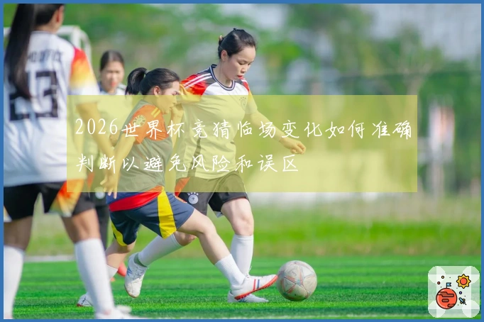 2026世界杯竞猜临场变化如何准确判断以避免风险和误区