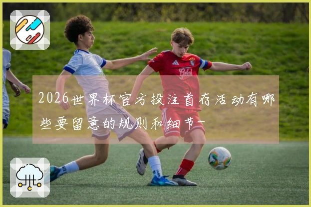 2026世界杯官方投注首存活动有哪些要留意的规则和细节-